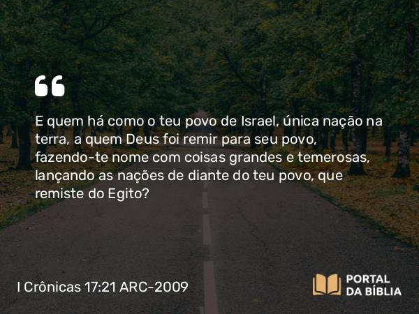 I Crônicas 17:21 ARC-2009 - E quem há como o teu povo de Israel, única nação na terra, a quem Deus foi remir para seu povo, fazendo-te nome com coisas grandes e temerosas, lançando as nações de diante do teu povo, que remiste do Egito?