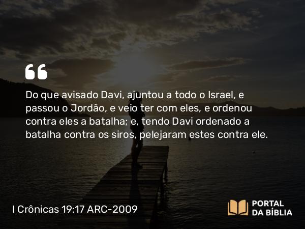 I Crônicas 19:17 ARC-2009 - Do que avisado Davi, ajuntou a todo o Israel, e passou o Jordão, e veio ter com eles, e ordenou contra eles a batalha; e, tendo Davi ordenado a batalha contra os siros, pelejaram estes contra ele.