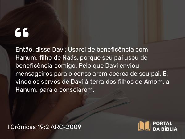 I Crônicas 19:2 ARC-2009 - Então, disse Davi: Usarei de beneficência com Hanum, filho de Naás, porque seu pai usou de beneficência comigo. Pelo que Davi enviou mensageiros para o consolarem acerca de seu pai. E, vindo os servos de Davi à terra dos filhos de Amom, a Hanum, para o consolarem,