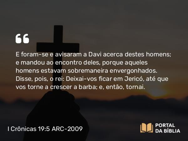 I Crônicas 19:5 ARC-2009 - E foram-se e avisaram a Davi acerca destes homens; e mandou ao encontro deles, porque aqueles homens estavam sobremaneira envergonhados. Disse, pois, o rei: Deixai-vos ficar em Jericó, até que vos torne a crescer a barba; e, então, tornai.