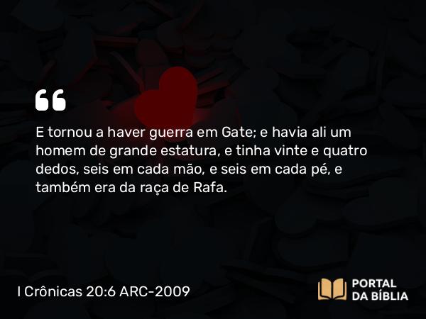 I Crônicas 20:6 ARC-2009 - E tornou a haver guerra em Gate; e havia ali um homem de grande estatura, e tinha vinte e quatro dedos, seis em cada mão, e seis em cada pé, e também era da raça de Rafa.