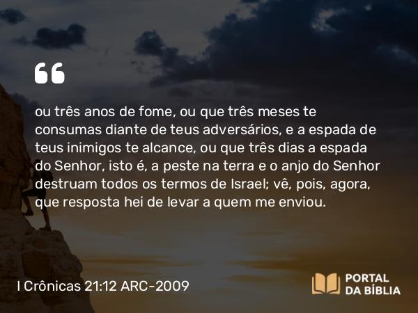 I Crônicas 21:12 ARC-2009 - ou três anos de fome, ou que três meses te consumas diante de teus adversários, e a espada de teus inimigos te alcance, ou que três dias a espada do Senhor, isto é, a peste na terra e o anjo do Senhor destruam todos os termos de Israel; vê, pois, agora, que resposta hei de levar a quem me enviou.