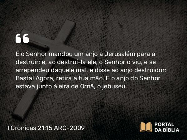 I Crônicas 21:15 ARC-2009 - E o Senhor mandou um anjo a Jerusalém para a destruir; e, ao destruí-la ele, o Senhor o viu, e se arrependeu daquele mal, e disse ao anjo destruidor: Basta! Agora, retira a tua mão. E o anjo do Senhor estava junto à eira de Ornã, o jebuseu.