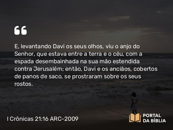 I Crônicas 21:16 ARC-2009 - E, levantando Davi os seus olhos, viu o anjo do Senhor, que estava entre a terra e o céu, com a espada desembainhada na sua mão estendida contra Jerusalém; então, Davi e os anciãos, cobertos de panos de saco, se prostraram sobre os seus rostos.