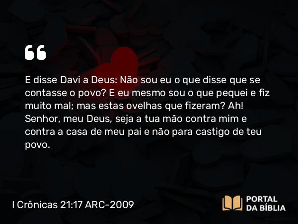 I Crônicas 21:17 ARC-2009 - E disse Davi a Deus: Não sou eu o que disse que se contasse o povo? E eu mesmo sou o que pequei e fiz muito mal; mas estas ovelhas que fizeram? Ah! Senhor, meu Deus, seja a tua mão contra mim e contra a casa de meu pai e não para castigo de teu povo.