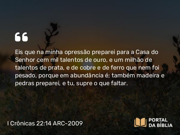 I Crônicas 22:14 ARC-2009 - Eis que na minha opressão preparei para a Casa do Senhor cem mil talentos de ouro, e um milhão de talentos de prata, e de cobre e de ferro que nem foi pesado, porque em abundância é; também madeira e pedras preparei, e tu, supre o que faltar.