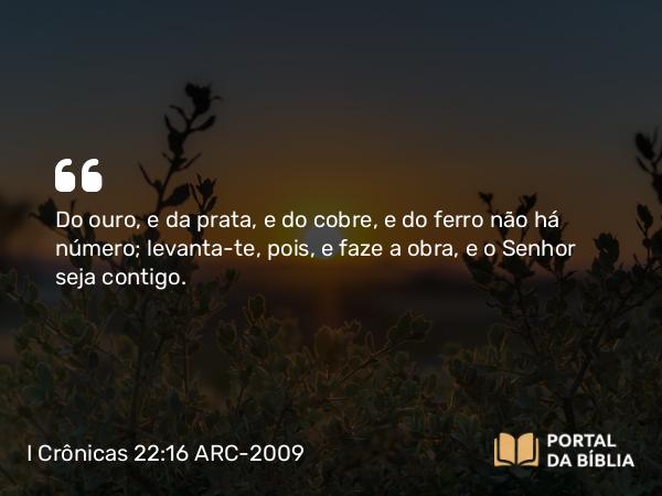 I Crônicas 22:16 ARC-2009 - Do ouro, e da prata, e do cobre, e do ferro não há número; levanta-te, pois, e faze a obra, e o Senhor seja contigo.