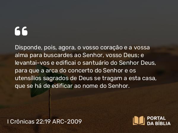 I Crônicas 22:19 ARC-2009 - Disponde, pois, agora, o vosso coração e a vossa alma para buscardes ao Senhor, vosso Deus; e levantai-vos e edificai o santuário do Senhor Deus, para que a arca do concerto do Senhor e os utensílios sagrados de Deus se tragam a esta casa, que se há de edificar ao nome do Senhor.