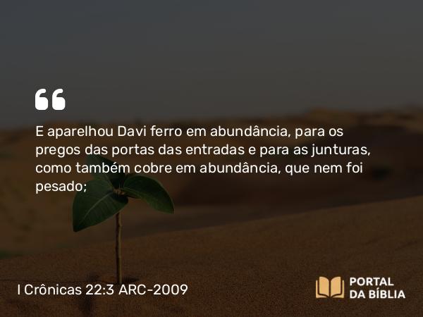 I Crônicas 22:3 ARC-2009 - E aparelhou Davi ferro em abundância, para os pregos das portas das entradas e para as junturas, como também cobre em abundância, que nem foi pesado;