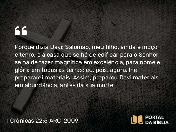 I Crônicas 22:5 ARC-2009 - Porque dizia Davi: Salomão, meu filho, ainda é moço e tenro, e a casa que se há de edificar para o Senhor se há de fazer magnífica em excelência, para nome e glória em todas as terras; eu, pois, agora, lhe prepararei materiais. Assim, preparou Davi materiais em abundância, antes da sua morte.