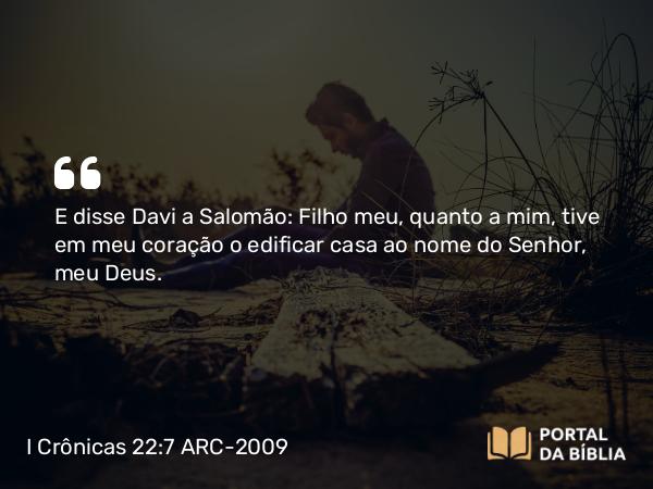 I Crônicas 22:7 ARC-2009 - E disse Davi a Salomão: Filho meu, quanto a mim, tive em meu coração o edificar casa ao nome do Senhor, meu Deus.