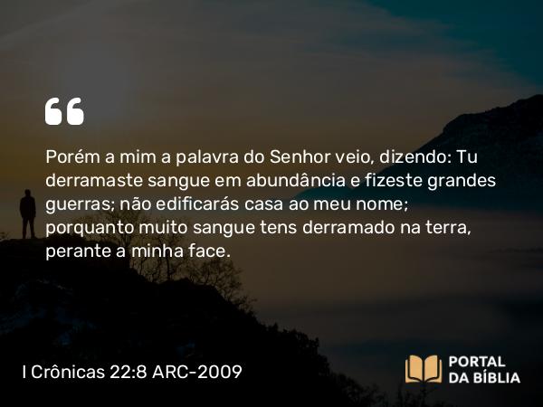 I Crônicas 22:8 ARC-2009 - Porém a mim a palavra do Senhor veio, dizendo: Tu derramaste sangue em abundância e fizeste grandes guerras; não edificarás casa ao meu nome; porquanto muito sangue tens derramado na terra, perante a minha face.