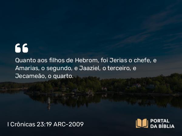 I Crônicas 23:19 ARC-2009 - Quanto aos filhos de Hebrom, foi Jerias o chefe, e Amarias, o segundo, e Jaaziel, o terceiro, e Jecameão, o quarto.