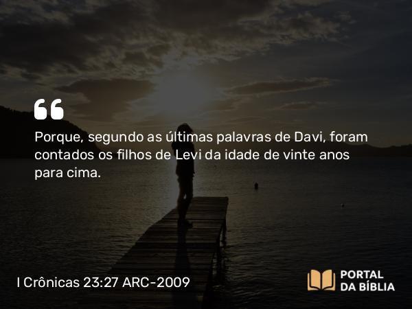 I Crônicas 23:27 ARC-2009 - Porque, segundo as últimas palavras de Davi, foram contados os filhos de Levi da idade de vinte anos para cima.