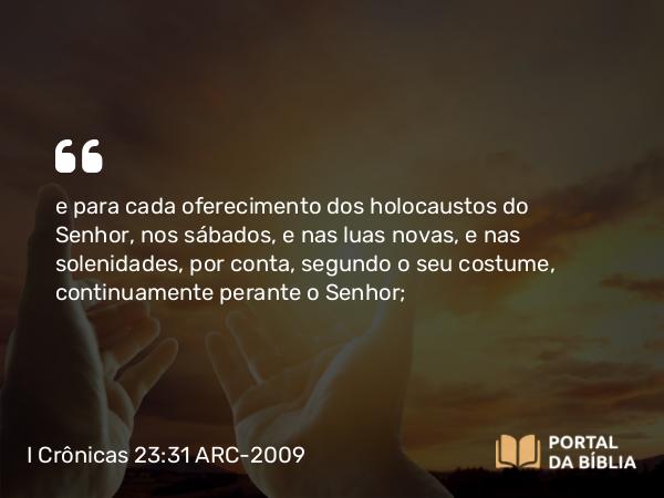 I Crônicas 23:31 ARC-2009 - e para cada oferecimento dos holocaustos do Senhor, nos sábados, e nas luas novas, e nas solenidades, por conta, segundo o seu costume, continuamente perante o Senhor;