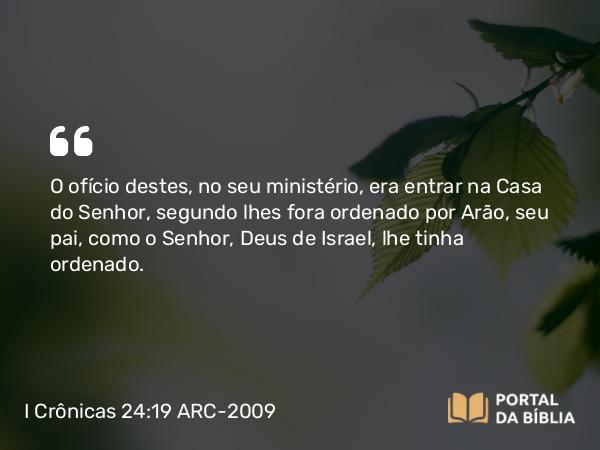 I Crônicas 24:19 ARC-2009 - O ofício destes, no seu ministério, era entrar na Casa do Senhor, segundo lhes fora ordenado por Arão, seu pai, como o Senhor, Deus de Israel, lhe tinha ordenado.