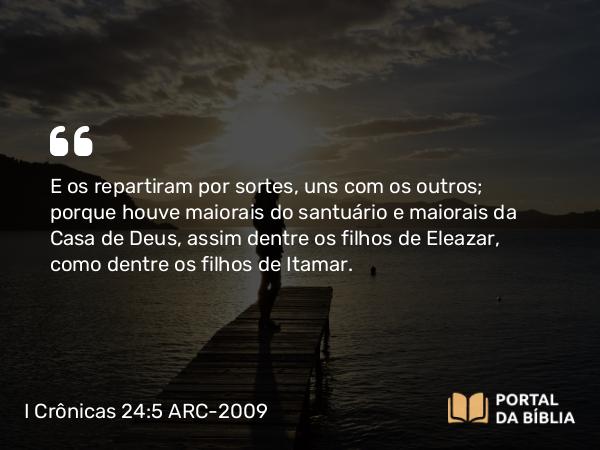 I Crônicas 24:5 ARC-2009 - E os repartiram por sortes, uns com os outros; porque houve maiorais do santuário e maiorais da Casa de Deus, assim dentre os filhos de Eleazar, como dentre os filhos de Itamar.