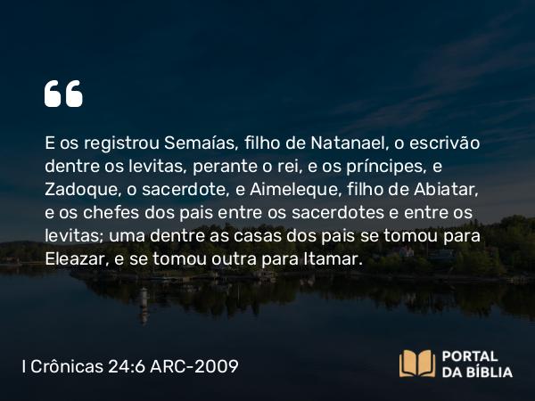 I Crônicas 24:6 ARC-2009 - E os registrou Semaías, filho de Natanael, o escrivão dentre os levitas, perante o rei, e os príncipes, e Zadoque, o sacerdote, e Aimeleque, filho de Abiatar, e os chefes dos pais entre os sacerdotes e entre os levitas; uma dentre as casas dos pais se tomou para Eleazar, e se tomou outra para Itamar.