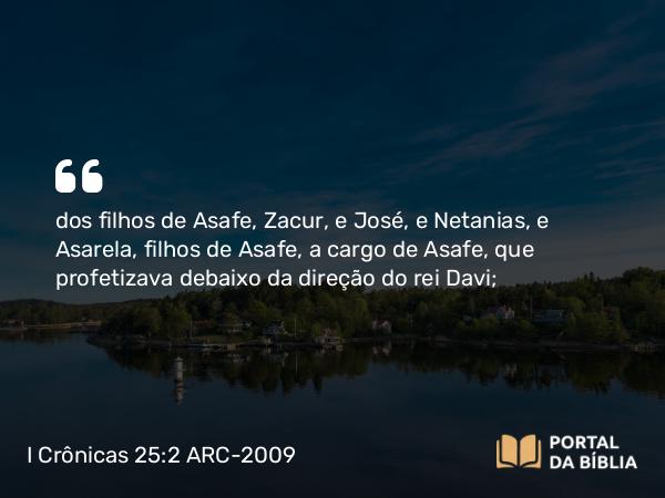 I Crônicas 25:2 ARC-2009 - dos filhos de Asafe, Zacur, e José, e Netanias, e Asarela, filhos de Asafe, a cargo de Asafe, que profetizava debaixo da direção do rei Davi;