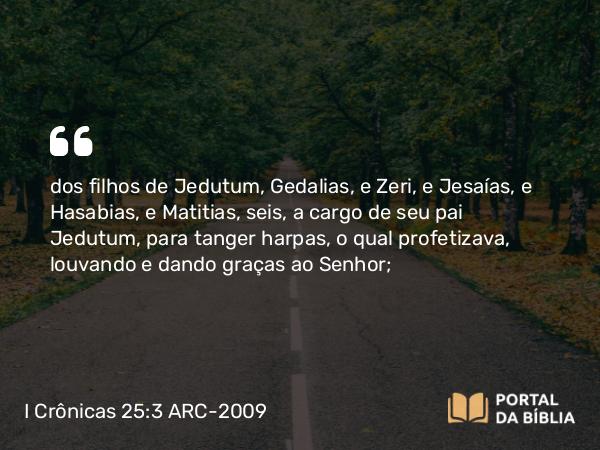 I Crônicas 25:3 ARC-2009 - dos filhos de Jedutum, Gedalias, e Zeri, e Jesaías, e Hasabias, e Matitias, seis, a cargo de seu pai Jedutum, para tanger harpas, o qual profetizava, louvando e dando graças ao Senhor;