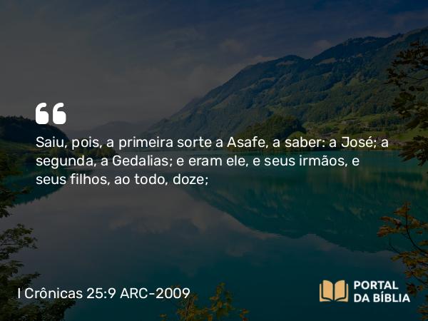 I Crônicas 25:9 ARC-2009 - Saiu, pois, a primeira sorte a Asafe, a saber: a José; a segunda, a Gedalias; e eram ele, e seus irmãos, e seus filhos, ao todo, doze;