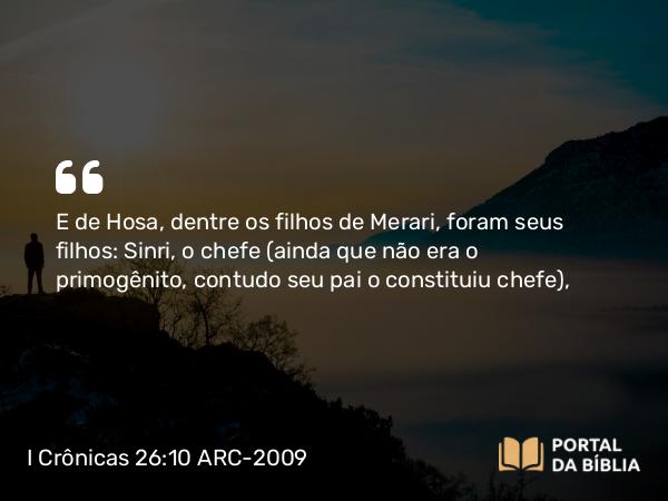 I Crônicas 26:10 ARC-2009 - E de Hosa, dentre os filhos de Merari, foram seus filhos: Sinri, o chefe (ainda que não era o primogênito, contudo seu pai o constituiu chefe),