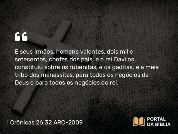 I Crônicas 26:32 ARC-2009 - E seus irmãos, homens valentes, dois mil e setecentos, chefes dos pais; e o rei Davi os constituiu sobre os rubenitas, e os gaditas, e a meia tribo dos manassitas, para todos os negócios de Deus e para todos os negócios do rei.