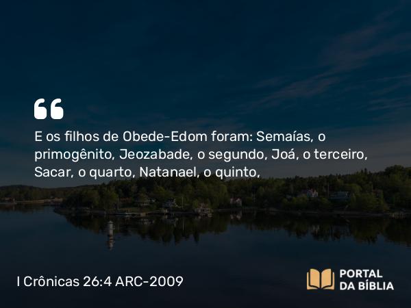 I Crônicas 26:4 ARC-2009 - E os filhos de Obede-Edom foram: Semaías, o primogênito, Jeozabade, o segundo, Joá, o terceiro, Sacar, o quarto, Natanael, o quinto,