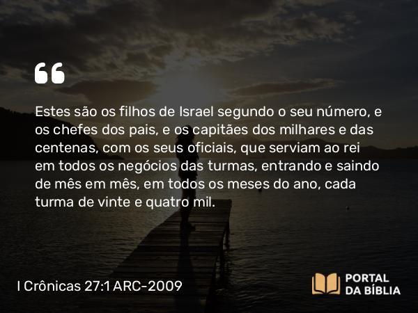 I Crônicas 27:1 ARC-2009 - Estes são os filhos de Israel segundo o seu número, e os chefes dos pais, e os capitães dos milhares e das centenas, com os seus oficiais, que serviam ao rei em todos os negócios das turmas, entrando e saindo de mês em mês, em todos os meses do ano, cada turma de vinte e quatro mil.