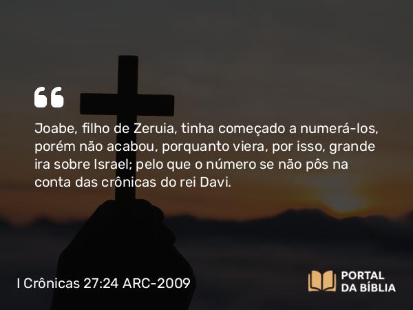 I Crônicas 27:24 ARC-2009 - Joabe, filho de Zeruia, tinha começado a numerá- los, porém não acabou, porquanto viera, por isso, grande ira sobre Israel; pelo que o número se não pôs na conta das crônicas do rei Davi.