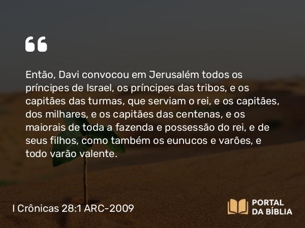 I Crônicas 28:1 ARC-2009 - Então, Davi convocou em Jerusalém todos os príncipes de Israel, os príncipes das tribos, e os capitães das turmas, que serviam o rei, e os capitães, dos milhares, e os capitães das centenas, e os maiorais de toda a fazenda e possessão do rei, e de seus filhos, como também os eunucos e varões, e todo varão valente.