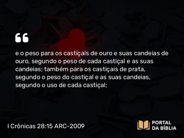 I Crônicas 28:15 ARC-2009 - e o peso para os castiçais de ouro e suas candeias de ouro, segundo o peso de cada castiçal e as suas candeias; também para os castiçais de prata, segundo o peso do castiçal e as suas candeias, segundo o uso de cada castiçal;