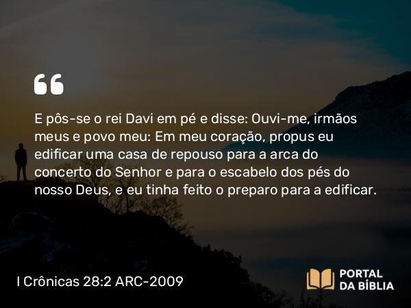 I Crônicas 28:2 ARC-2009 - E pôs-se o rei Davi em pé e disse: Ouvi-me, irmãos meus e povo meu: Em meu coração, propus eu edificar uma casa de repouso para a arca do concerto do Senhor e para o escabelo dos pés do nosso Deus, e eu tinha feito o preparo para a edificar.