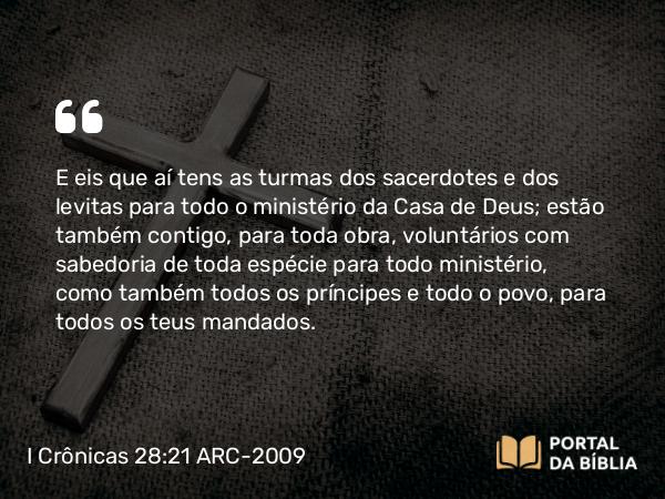 I Crônicas 28:21 ARC-2009 - E eis que aí tens as turmas dos sacerdotes e dos levitas para todo o ministério da Casa de Deus; estão também contigo, para toda obra, voluntários com sabedoria de toda espécie para todo ministério, como também todos os príncipes e todo o povo, para todos os teus mandados.