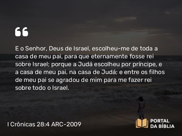 I Crônicas 28:4 ARC-2009 - E o Senhor, Deus de Israel, escolheu-me de toda a casa de meu pai, para que eternamente fosse rei sobre Israel; porque a Judá escolheu por príncipe, e a casa de meu pai, na casa de Judá; e entre os filhos de meu pai se agradou de mim para me fazer rei sobre todo o Israel.