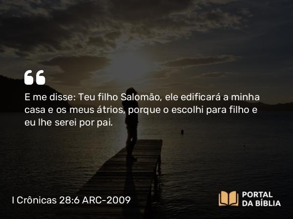 I Crônicas 28:6 ARC-2009 - E me disse: Teu filho Salomão, ele edificará a minha casa e os meus átrios, porque o escolhi para filho e eu lhe serei por pai.