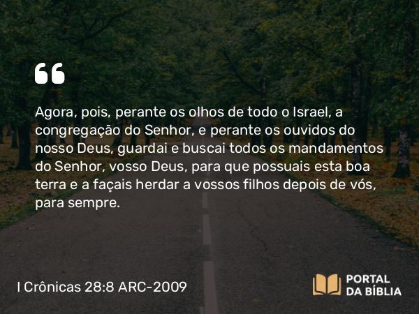 I Crônicas 28:8 ARC-2009 - Agora, pois, perante os olhos de todo o Israel, a congregação do Senhor, e perante os ouvidos do nosso Deus, guardai e buscai todos os mandamentos do Senhor, vosso Deus, para que possuais esta boa terra e a façais herdar a vossos filhos depois de vós, para sempre.