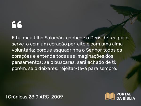 I Crônicas 28:9 ARC-2009 - E tu, meu filho Salomão, conhece o Deus de teu pai e serve-o com um coração perfeito e com uma alma voluntária; porque esquadrinha o Senhor todos os corações e entende todas as imaginações dos pensamentos; se o buscares, será achado de ti; porém, se o deixares, rejeitar-te-á para sempre.