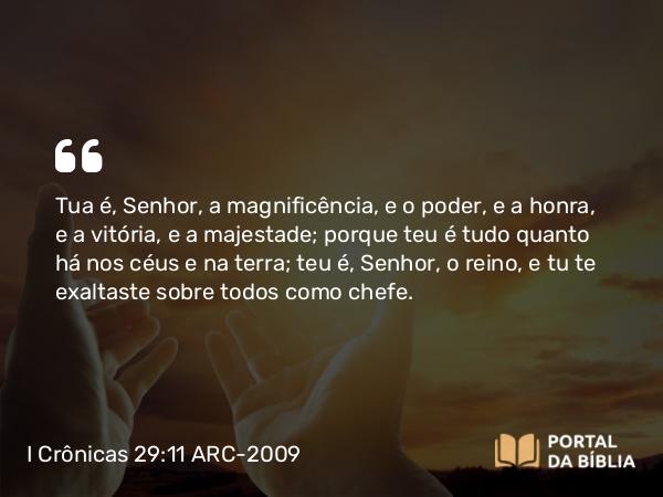 I Crônicas 29:11 ARC-2009 - Tua é, Senhor, a magnificência, e o poder, e a honra, e a vitória, e a majestade; porque teu é tudo quanto há nos céus e na terra; teu é, Senhor, o reino, e tu te exaltaste sobre todos como chefe.