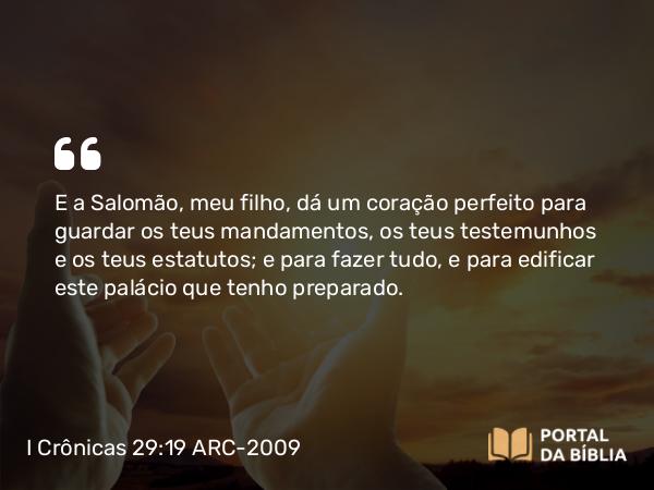 I Crônicas 29:19 ARC-2009 - E a Salomão, meu filho, dá um coração perfeito para guardar os teus mandamentos, os teus testemunhos e os teus estatutos; e para fazer tudo, e para edificar este palácio que tenho preparado.