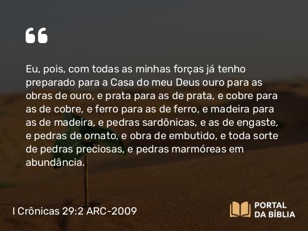 I Crônicas 29:2 ARC-2009 - Eu, pois, com todas as minhas forças já tenho preparado para a Casa do meu Deus ouro para as obras de ouro, e prata para as de prata, e cobre para as de cobre, e ferro para as de ferro, e madeira para as de madeira, e pedras sardônicas, e as de engaste, e pedras de ornato, e obra de embutido, e toda sorte de pedras preciosas, e pedras marmóreas em abundância.