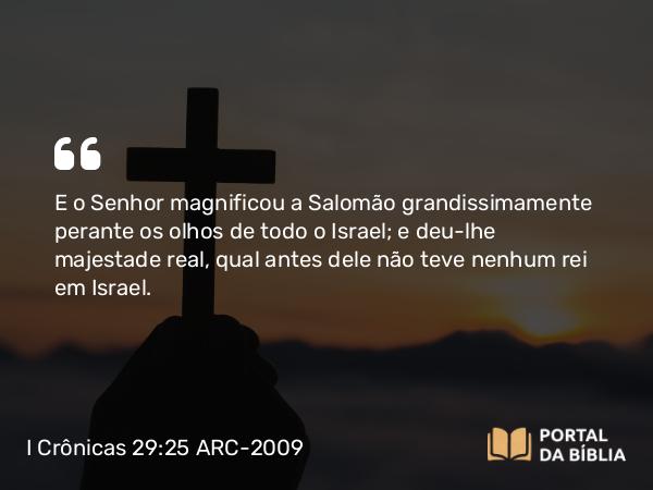 I Crônicas 29:25 ARC-2009 - E o Senhor magnificou a Salomão grandissimamente perante os olhos de todo o Israel; e deu-lhe majestade real, qual antes dele não teve nenhum rei em Israel.