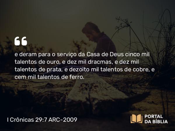 I Crônicas 29:7 ARC-2009 - e deram para o serviço da Casa de Deus cinco mil talentos de ouro, e dez mil dracmas, e dez mil talentos de prata, e dezoito mil talentos de cobre, e cem mil talentos de ferro.