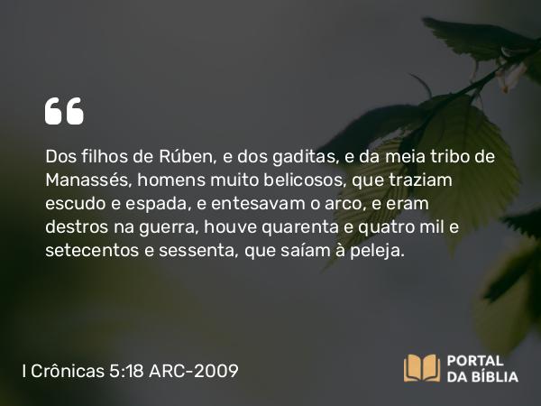 I Crônicas 5:18 ARC-2009 - Dos filhos de Rúben, e dos gaditas, e da meia tribo de Manassés, homens muito belicosos, que traziam escudo e espada, e entesavam o arco, e eram destros na guerra, houve quarenta e quatro mil e setecentos e sessenta, que saíam à peleja.