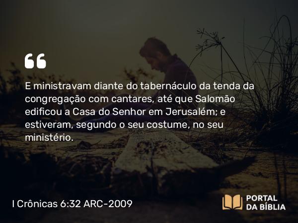 I Crônicas 6:32 ARC-2009 - E ministravam diante do tabernáculo da tenda da congregação com cantares, até que Salomão edificou a Casa do Senhor em Jerusalém; e estiveram, segundo o seu costume, no seu ministério.