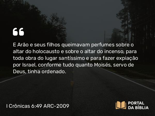 I Crônicas 6:49 ARC-2009 - E Arão e seus filhos queimavam perfumes sobre o altar do holocausto e sobre o altar do incenso, para toda obra do lugar santíssimo e para fazer expiação por Israel, conforme tudo quanto Moisés, servo de Deus, tinha ordenado.