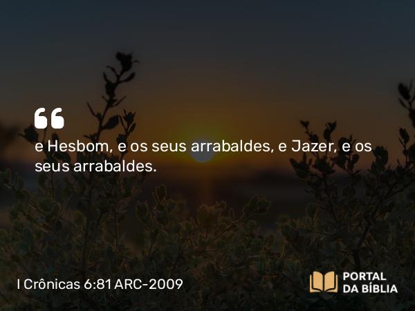 I Crônicas 6:81 ARC-2009 - e Hesbom, e os seus arrabaldes, e Jazer, e os seus arrabaldes.