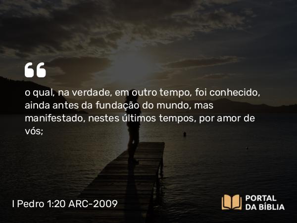 I Pedro 1:20 ARC-2009 - o qual, na verdade, em outro tempo, foi conhecido, ainda antes da fundação do mundo, mas manifestado, nestes últimos tempos, por amor de vós;