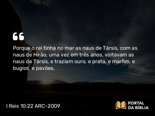 I Reis 10:22 ARC-2009 - Porque o rei tinha no mar as naus de Társis, com as naus de Hirão; uma vez em três anos, voltavam as naus de Társis, e traziam ouro, e prata, e marfim, e bugios, e pavões.