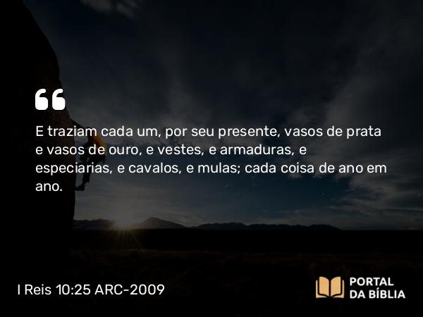 I Reis 10:25 ARC-2009 - E traziam cada um, por seu presente, vasos de prata e vasos de ouro, e vestes, e armaduras, e especiarias, e cavalos, e mulas; cada coisa de ano em ano.